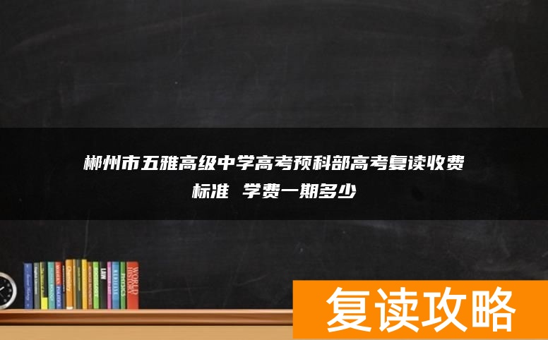 郴州市五雅高级中学高考预科部高考复读收费标准 学费一期多少